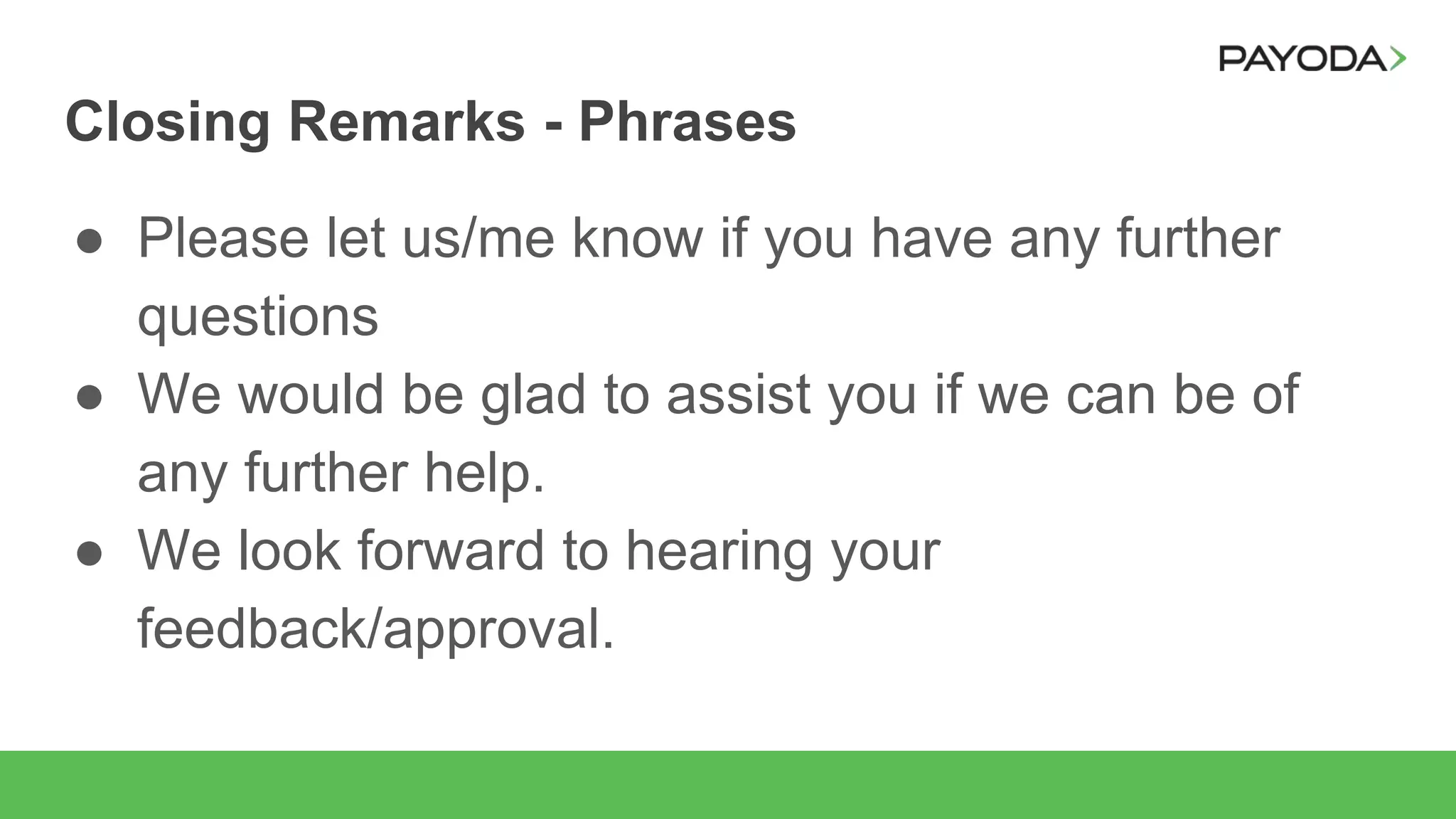 Closing Remarks - Phrases
● Please let us/me know if you have any further
questions
● We would be glad to assist you if we can be of
any further help.
● We look forward to hearing your
feedback/approval.
 