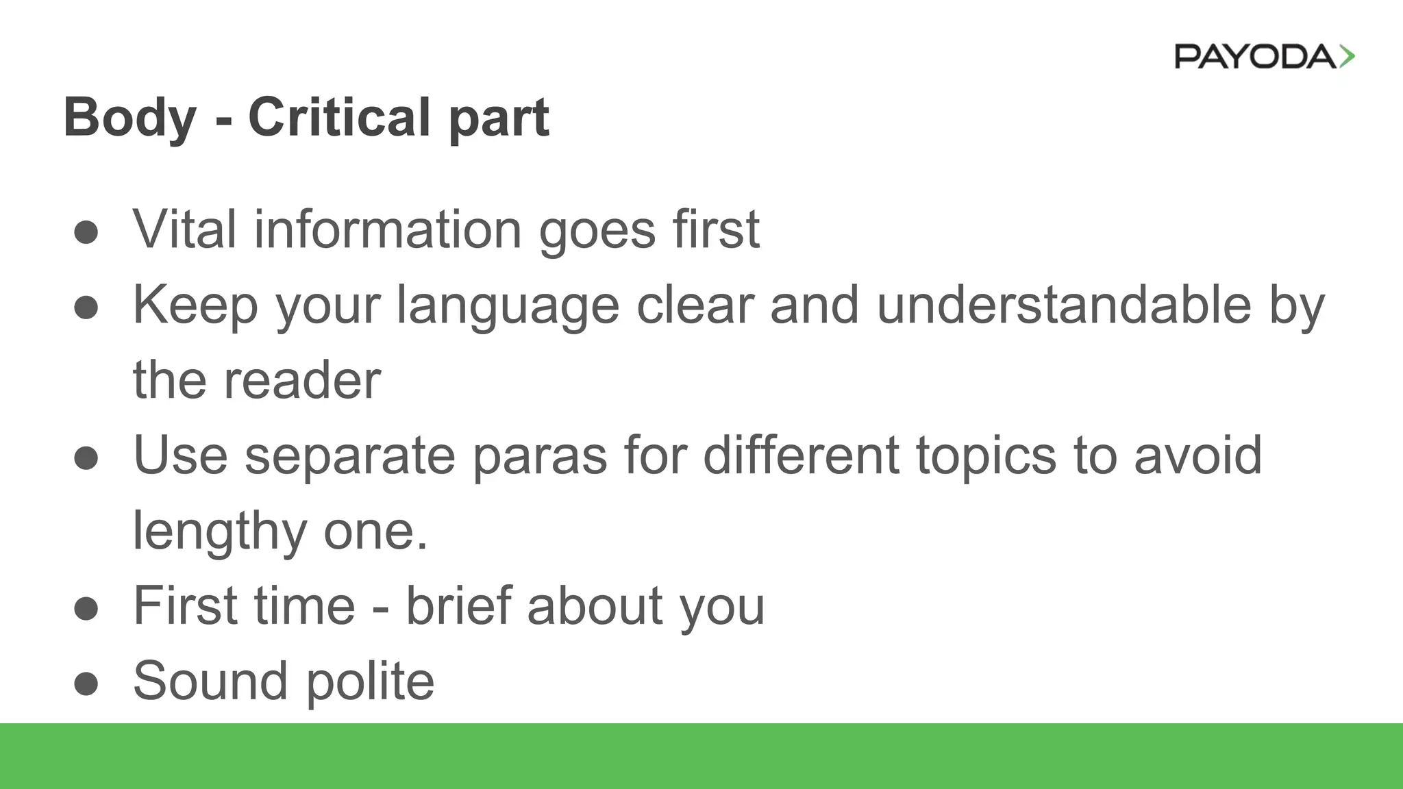 Body - Critical part
● Vital information goes first
● Keep your language clear and understandable by
the reader
● Use separate paras for different topics to avoid
lengthy one.
● First time - brief about you
● Sound polite
 