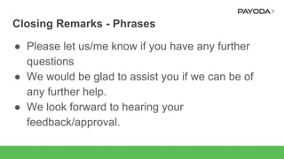 Closing Remarks - Phrases
● Please let us/me know if you have any further
questions
● We would be glad to assist you if we can be of
any further help.
● We look forward to hearing your
feedback/approval.
 