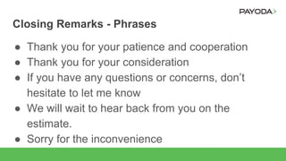 Closing Remarks - Phrases
● Thank you for your patience and cooperation
● Thank you for your consideration
● If you have any questions or concerns, don’t
hesitate to let me know
● We will wait to hear back from you on the
estimate.
● Sorry for the inconvenience
 