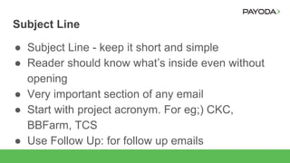 Subject Line
● Subject Line - keep it short and simple
● Reader should know what’s inside even without
opening
● Very important section of any email
● Start with project acronym. For eg;) CKC,
BBFarm, TCS
● Use Follow Up: for follow up emails
 