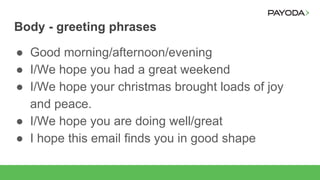 Body - greeting phrases
● Good morning/afternoon/evening
● I/We hope you had a great weekend
● I/We hope your christmas brought loads of joy
and peace.
● I/We hope you are doing well/great
● I hope this email finds you in good shape
 