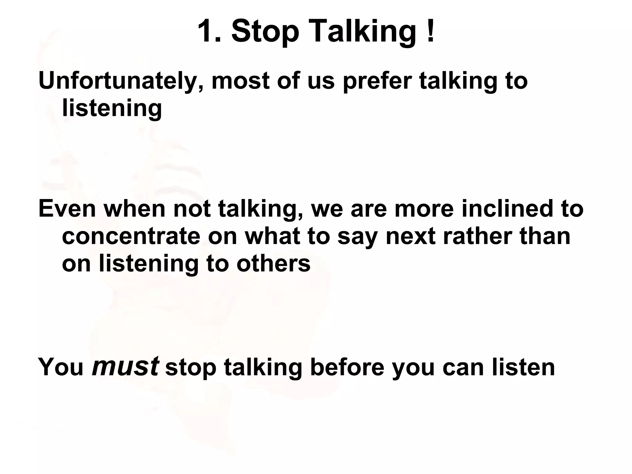 1. Stop Talking ! Unfortunately, most of us prefer talking to listening Even when not talking, we are more inclined to concentrate on what to say next rather than on listening to others You  must  stop talking before you can listen 