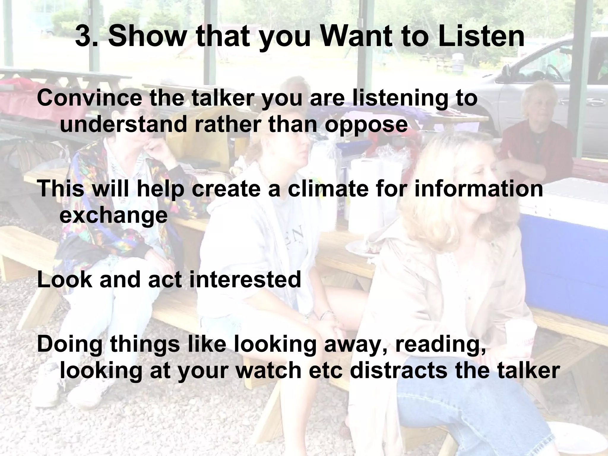 3. Show that you Want to Listen  Convince the talker you are listening to understand rather than oppose This will help create a climate for information exchange Look and act interested Doing things like looking away, reading, looking at your watch etc distracts the talker 