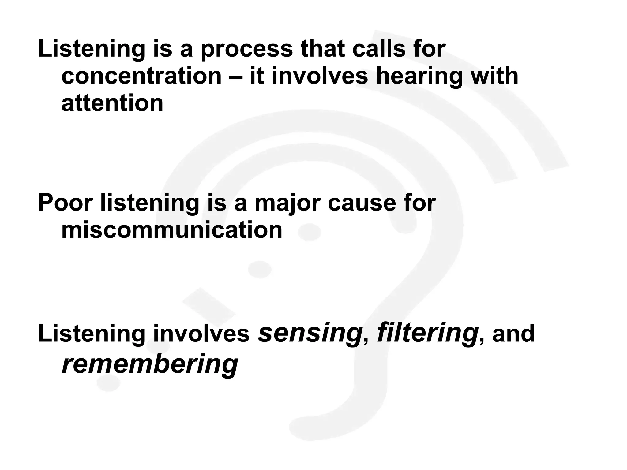 Listening is a process that calls for concentration – it involves hearing with attention Poor listening is a major cause for miscommunication Listening involves  sensing ,  filtering , and  remembering 