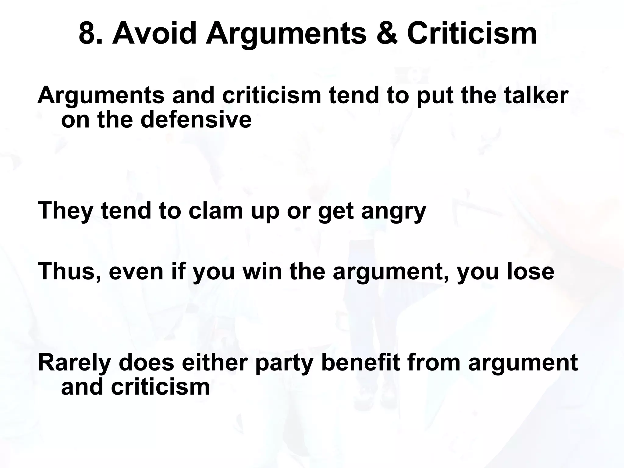 8. Avoid Arguments & Criticism  Arguments and criticism tend to put the talker on the defensive They tend to clam up or get angry Thus, even if you win the argument, you lose Rarely does either party benefit from argument and criticism 