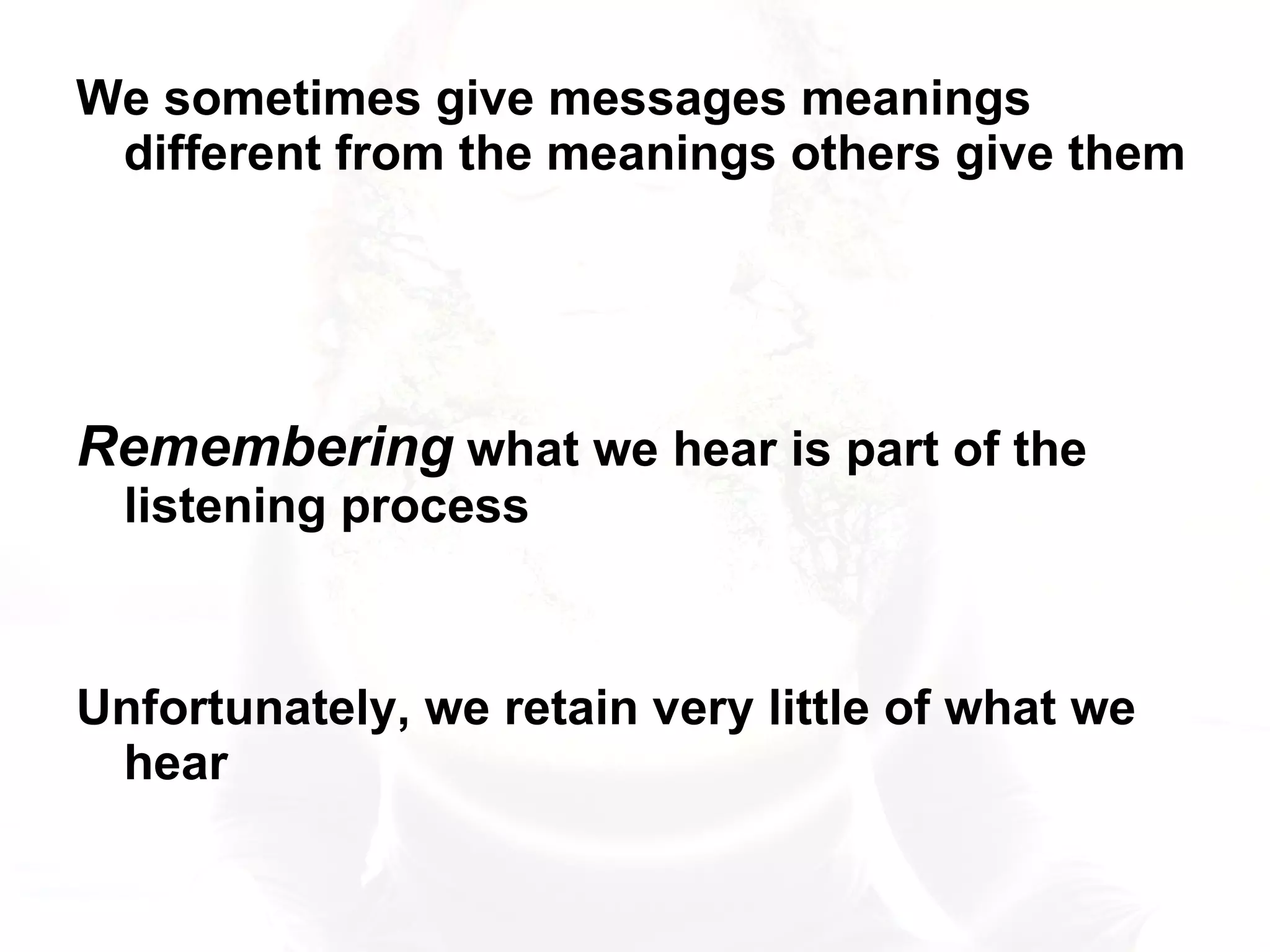 We sometimes give messages meanings different from the meanings others give them Remembering  what we hear is part of the listening process Unfortunately, we retain very little of what we hear 
