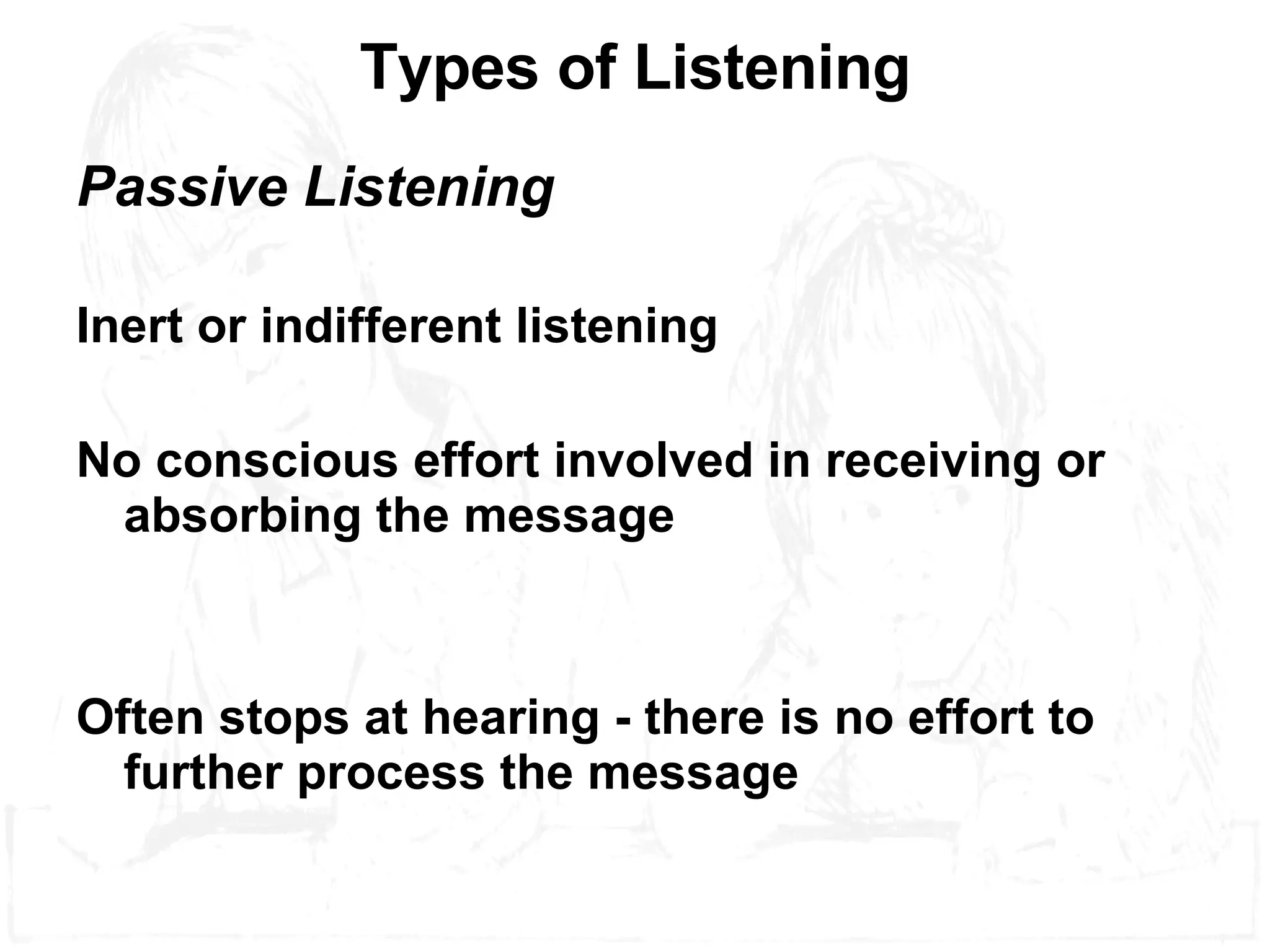 Types of Listening Passive Listening Inert or indifferent listening No conscious effort involved in receiving or absorbing the message Often stops at hearing - there is no effort to further process the message 