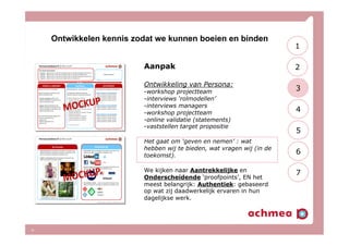 Ontwikkelen kennis zodat we kunnen boeien en binden
10
Aanpak
Ontwikkeling van Persona:
- workshop projectteam
- interviews ‘rolmodellen’
- interviews managers
- workshop projectteam
- online validatie (statements)
- vaststellen target propositie
Het gaat om ‘geven en nemen’ : wat
hebben wij te bieden, wat vragen wij (in de
toekomst).
We kijken naar Aantrekkelijke en
Onderscheidende ‘proofpoints’, EN het
meest belangrijk: Authentiek: gebaseerd
op wat zij daadwerkelijk ervaren in hun
dagelijkse werk.
2
3
4
5
6
7
1
 