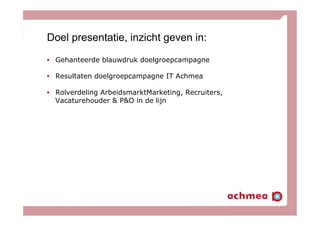 Doel presentatie, inzicht geven in:
•  Gehanteerde blauwdruk doelgroepcampagne
•  Resultaten doelgroepcampagne IT Achmea
•  Rolverdeling ArbeidsmarktMarketing, Recruiters,
Vacaturehouder & P&O in de lijn
 