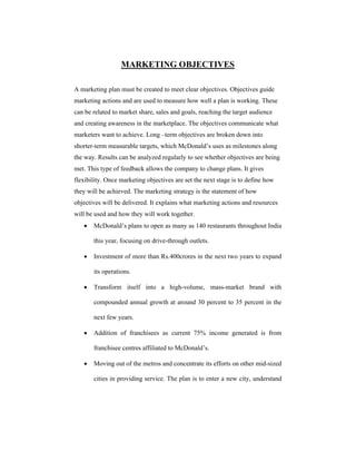 MARKETING OBJECTIVES
A marketing plan must be created to meet clear objectives. Objectives guide
marketing actions and are used to measure how well a plan is working. These
can be related to market share, sales and goals, reaching the target audience
and creating awareness in the marketplace. The objectives communicate what
marketers want to achieve. Long –term objectives are broken down into
shorter-term measurable targets, which McDonald’s uses as milestones along
the way. Results can be analyzed regularly to see whether objectives are being
met. This type of feedback allows the company to change plans. It gives
flexibility. Once marketing objectives are set the next stage is to define how
they will be achieved. The marketing strategy is the statement of how
objectives will be delivered. It explains what marketing actions and resources
will be used and how they will work together.


McDonald’s plans to open as many as 140 restaurants throughout India
this year, focusing on drive-through outlets.



Investment of more than Rs.400crores in the next two years to expand
its operations.



Transform itself into a high-volume, mass-market brand with
compounded annual growth at around 30 percent to 35 percent in the
next few years.



Addition of franchisees as current 75% income generated is from
franchisee centres affiliated to McDonald’s.



Moving out of the metros and concentrate its efforts on other mid-sized
cities in providing service. The plan is to enter a new city, understand

 