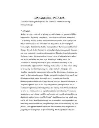 MANAGEMENT PROCESS
McDonald’s management process has a lot to do with the following
managerial steps.

PLANNING
A plan can play a vital role in helping to avoid mistakes or recognize hidden
opportunities. Preparing a satisfactory plan of the organization is essential.
The planning process enables management to understand more clearly what
they want to achieve, and how and when they can do it. A well prepared
business plan demonstrates that the managers know the business and that they
thought through its development in terms of products, management, finances,
and most importantly, markets and competition. Planning helps in forecasting
the future, makes the future visible to some extent, it bridges between where
and we are and where we want to go. Planning is looking ahead. At
McDonald’s, planning is done with great concentration keeping all the
environmental aspects in view. Planning at McDonald’s is done before taking
up every step like before entering into a new market. Setting up a new
franchise requires the management to look at the determinants of demand and
supply in that particular region. Market research is conducted by research and
development department. A through survey is conducted about the
demographics and behavioural aspects of the markets’ potential customers. In
Punjab acceptance level of fast food is higher than other provinces and so
McDonald’s planning seeks to figure out the existing market trends in Punjab
so to be in a better position to capitalize upon the opportunities. Consumers
taste patterns and cultural variables are brought into consideration and then a
decision is made which region McDonald’s should enter into and which area
can be left alone. Apart from entering into new markets, existing markets are
constantly under observations, and planning is done before launching any new
product. The appropriate match between the consumers taste and product is
judged by the management by product testing. R&D department takes the

 