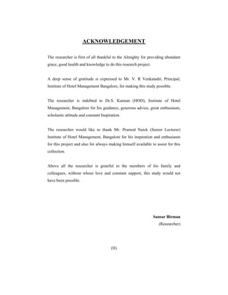 ACKNOWLEDGEMENT
The researcher is first of all thankful to the Almighty for providing abundant
grace, good health and knowledge to do this research project.

A deep sense of gratitude is expressed to Mr. V. R Venkatadri, Principal,
Institute of Hotel Management Bangalore, for making this study possible.

The researcher is indebted to Dr.S. Kannan (HOD), Institute of Hotel
Management, Bangalore for his guidance, generous advice, great enthusiasm,
scholastic attitude and constant Inspiration.

The researcher would like to thank Mr. Pramod Naick (Senior Lecturer)
Institute of Hotel Management, Bangalore for his inspiration and enthusiasm
for this project and also for always making himself available to assist for this
collection.

Above all the researcher is grateful to the members of his family and
colleagues, without whose love and constant support, this study would not
have been possible.

Sansar Birman
(Researcher)

(II)

 