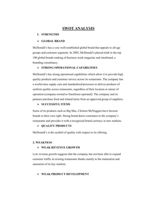 SWOT ANALYSIS
1. STRENGTHS
 GLOBAL BRAND
McDonald’s has a very well-established global brand that appeals to all age
groups and customer segments. In 2005, McDonald’s placed ninth in the top
100 global brands ranking of business week magazine and interbrand, a
branding consultancy.
 STRONG OPERATIONAL CAPABILITIES
McDonald’s has strong operational capabilities which allow it to provide high
quality products and customer service across its restaurants. The company has
a world-class supply cain and standardized processes to deliver products of
uniform quality across restaurants, regardless of their location or nature of
operation (company-owned or franchisee-operated). The company and its
partners purchase food and related items from an approved group of suppliers.
 SUCCESSFUL ITEMS
Some of its products such as Big Mac, Chicken McNuggets have become
brands in their own right. Strong brand draws customers to the company’s
restaurants and provides it with a recognized brand currency in new markets.
 QUALITY PRODUCTS
McDonald’s is the symbol of quality with respect to its offering.

2. WEAKNESS
 WEAK REVENUE GROWTH
Low revenue growth suggests that the company has not been able to expand
customer traffic at existing restaurants thanks mainly to the maturation and
saturation of its key markets.
 WEAK PRODUCT DEVELOPMENT

 