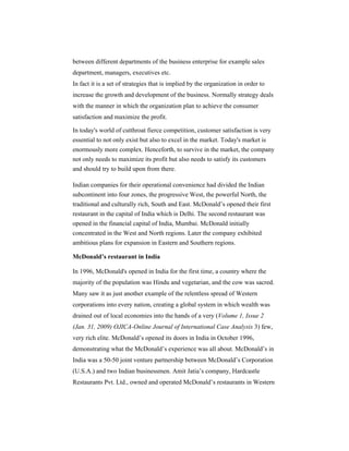 between different departments of the business enterprise for example sales
department, managers, executives etc.
In fact it is a set of strategies that is implied by the organization in order to
increase the growth and development of the business. Normally strategy deals
with the manner in which the organization plan to achieve the consumer
satisfaction and maximize the profit.
In today's world of cutthroat fierce competition, customer satisfaction is very
essential to not only exist but also to excel in the market. Today's market is
enormously more complex. Henceforth, to survive in the market, the company
not only needs to maximize its profit but also needs to satisfy its customers
and should try to build upon from there.
Indian companies for their operational convenience had divided the Indian
subcontinent into four zones, the progressive West, the powerful North, the
traditional and culturally rich, South and East. McDonald’s opened their first
restaurant in the capital of India which is Delhi. The second restaurant was
opened in the financial capital of India, Mumbai. McDonald initially
concentrated in the West and North regions. Later the company exhibited
ambitious plans for expansion in Eastern and Southern regions.
McDonald’s restaurant in India
In 1996, McDonald's opened in India for the first time, a country where the
majority of the population was Hindu and vegetarian, and the cow was sacred.
Many saw it as just another example of the relentless spread of Western
corporations into every nation, creating a global system in which wealth was
drained out of local economies into the hands of a very (Volume 1, Issue 2
(Jan. 31, 2009) OJICA-Online Journal of International Case Analysis 3) few,
very rich elite. McDonald’s opened its doors in India in October 1996,
demonstrating what the McDonald’s experience was all about. McDonald’s in
India was a 50-50 joint venture partnership between McDonald’s Corporation
(U.S.A.) and two Indian businessmen. Amit Jatia’s company, Hardcastle
Restaurants Pvt. Ltd., owned and operated McDonald’s restaurants in Western

 