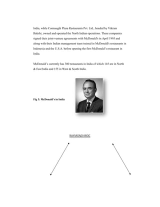 India, while Connaught Plaza Restaurants Pvt. Ltd., headed by Vikram
Bakshi, owned and operated the North Indian operations. These companies
signed their joint-venture agreements with McDonald's in April 1995 and
venture
along with their Indian management team trained in McDonald's restaurants in
Indonesia and the U.S.A. before opening the first McDonald’s restaurant in
India.

McDonald’s currently has 300 restaurants in India of which 145 are in North
s
& East India and 155 in West & South India.
India

Fig 3: McDonald’s in India

RAYMOND KROC

 