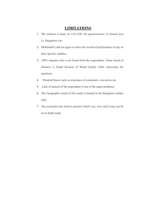LIMITATIONS
1. The analysis is done on 110 (100+10) questionnaires in limited area
i.e. Bangalore city.
2. McDonald’s did not agree to show the record of performance of any of
their specific eatables.
3. 100% response rate is not found from the respondents. Some extent of
biasness is found because of Brand loyalty while answering the
questions.
4.

Potential biases such as reluctance of consumers, executives etc.

5.

Lack of interest of the respondent is one of the major problems.

6. The Geographic extent of this study is limited to the Bangalore market
only.
7. The researcher has tried to present a bird’s eye view and it may not be
an in depth study.

 