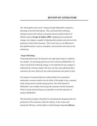 REVIEW OF LITERATURE

The “think global and act local” strategy brought McDonald's competitive
advantage in the fast-food industry. They customized their marketing
strategies based on the cultural, economical and socio political factors of
different nations (Cooper & Edgett, 2009). Adapting and executing this
strategy, the company is capable of adjusting their products and services to the
preference of their local consumers. This is also why you see difference in
their global branches in prices, atmosphere, advertisement tools and even the
architecture.

Target Marketing:
Value propositions had to be directed to the right target market to establish a
new product. An interesting question was who would eat at McDonald’s? In
order to develop the marketing strategy, it was important for any company to
understand the consumer market. The more one knew and understood about
consumers, the more effectively one could communicate and market to them.

Four aspects of consumer behaviour which needed to be examined to
understand a consumer market were the ability of the people to buy, consumer
needs, buying motives and the buying process. The initial attempt of
McDonald’s was to induce trials and get the customers into the restaurants.
Word of mouth and advertising was expected to reveal the experience of
eating at McDonald’s.

The localization strategy is beneficial for anticipating the changing needs and
preferences of the consumers within the industry. It also creates such
operational efficiency, which enables to absorb changes frequently (Barnes,

 