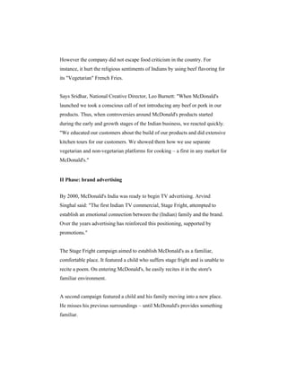 However the company did not escape food criticism in the country. For
instance, it hurt the religious sentiments of Indians by using beef flavoring for
its "Vegetarian" French Fries.

Says Sridhar, National Creative Director, Leo Burnett: "When McDonald's
launched we took a conscious call of not introducing any beef or pork in our
products. Thus, when controversies around McDonald's products started
during the early and growth stages of the Indian business, we reacted quickly.
"We educated our customers about the build of our products and did extensive
kitchen tours for our customers. We showed them how we use separate
vegetarian and non-vegetarian platforms for cooking – a first in any market for
McDonald's."

II Phase: brand advertising
By 2000, McDonald's India was ready to begin TV advertising. Arvind
Singhal said: "The first Indian TV commercial, Stage Fright, attempted to
establish an emotional connection between the (Indian) family and the brand.
Over the years advertising has reinforced this positioning, supported by
promotions."

The Stage Fright campaign aimed to establish McDonald's as a familiar,
comfortable place. It featured a child who suffers stage fright and is unable to
recite a poem. On entering McDonald's, he easily recites it in the store's
familiar environment.

A second campaign featured a child and his family moving into a new place.
He misses his previous surroundings – until McDonald's provides something
familiar.

 