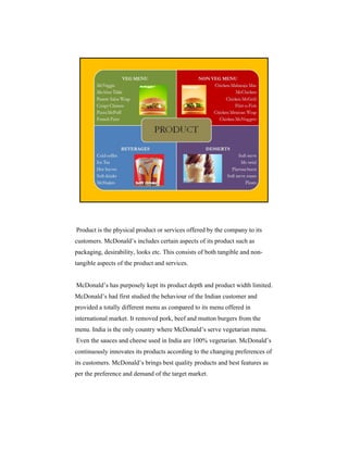 Product is the physical product or services offered by the company to its
customers. McDonald’s includes certain aspects of its product such as
packaging, desirability, looks etc. This consists of both tangible and nontangible aspects of the product and services.

McDonald’s has purposely kept its product depth and product width limited.
McDonald’s had first studied the behaviour of the Indian customer and
provided a totally different menu as compared to its menu offered in
international market. It removed pork, beef and mutton burgers from the
menu. India is the only country where McDonald’s serve vegetarian menu.
Even the sauces and cheese used in India are 100% vegetarian. McDonald’s
continuously innovates its products according to the changing preferences of
its customers. McDonald’s brings best quality products and best features as
per the preference and demand of the target market.

 