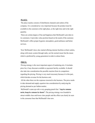 PLACE:
The place mainly consists of distribution channels and outlets of the
company. It is considered as very important because the product must be
available to the customer at the right place, at the right time and in the right
quantity.
There are certain degree of fun and happiness that McDonald’s provides to
its customers. It provides value position based on the needs of the customer.
McDonald’s offers proper hygienic atmosphere, good ambiance and better
services.

Now McDonald’s have also started offering internet facilities at their outlets,
along with music system through radio, not the normal music but the music
which is preferred by young generation in order to attract them.

PRICE:
Pricing strategy is the most important aspect of marketing mix. It includes
price list, if any discount available or payment facility available. It should
also take into consideration the possible reaction from its competitors
regarding the pricing. Pricing is very much necessary because it is this part,
which decides revenue for the business unit.
All the other three ere the expenses incurred in the business. The price needs
to take demand and supply equation into consideration by analyzing the
pricing demand as per Indian market.
McDonald’s came up with a very grasping punch line “Aap ke zamane
mein, baap ke zamane ke daam”. The pricing strategy was founded to
attract middle class and lower class people and the effect can clearly be seen
in the consumer base that McDonald’s has now.

 