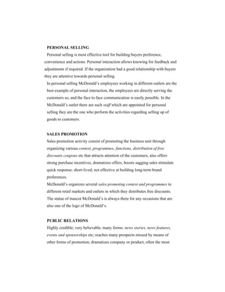 PERSONAL SELLING
Personal selling is most effective tool for building buyers preference,
convenience and actions. Personal interaction allows knowing for feedback and
adjustments if required. If the organization had a good relationship with buyers
they are attentive towards personal selling.
In personal selling McDonald’s employees working in different outlets are the
best example of personal interaction, the employees are directly serving the
customers so, and the face to face communication is easily possible. In the
McDonald’s outlet there are such staff which are appointed for personal
selling they are the one who perform the activities regarding selling up of
goods to customers.

SALES PROMOTION
Sales promotion activity consist of promoting the business unit through
organizing various contest, programmes, functions, distribution of free
discounts coupons etc that attracts attention of the customers, also offers
strong purchase incentives, dramatizes offers, boosts sagging sales stimulate
quick response; short-lived; not effective at building long-term brand
preferences.
McDonald’s organizes several sales promoting contest and programmes in
different retail markets and outlets in which they distributes free discounts.
The statue of mascot McDonald’s is always there for any occasions that are
also one of the logo of McDonald’s.

PUBLIC RELATIONS
Highly credible; very believable; many forms: news stories, news features,
events and sponsorships etc; reaches many prospects missed by means of
other forms of promotion; dramatizes company or product; often the most

 