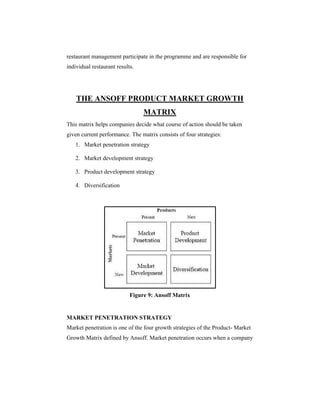 restaurant management participate in the programme and are responsible for
individual restaurant results.

THE ANSOFF PRODUCT MARKET GROWTH
MATRIX
This matrix helps companies decide what course of action should be taken
given current performance. The matrix consists of four strategies:
1. Market penetration strategy
2. Market development strategy
3. Product development strategy
4. Diversification

Figure 9: Ansoff Matrix

MARKET PENETRATION STRATEGY
Market penetration is one of the four growth strategies of the Product- Market
Growth Matrix defined by Ansoff. Market penetration occurs when a company

 