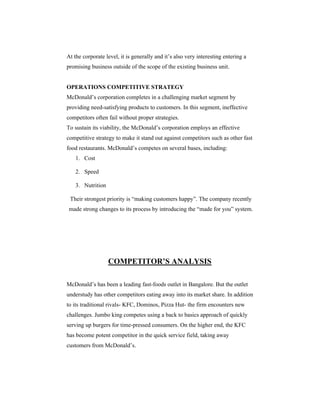 At the corporate level, it is generally and it’s also very interesting entering a
promising business outside of the scope of the existing business unit.

OPERATIONS COMPETITIVE STRATEGY
McDonald’s corporation completes in a challenging market segment by
providing need-satisfying products to customers. In this segment, ineffective
competitors often fail without proper strategies.
To sustain its viability, the McDonald’s corporation employs an effective
competitive strategy to make it stand out against competitors such as other fast
food restaurants. McDonald’s competes on several bases, including:
1. Cost
2. Speed
3. Nutrition
Their strongest priority is “making customers happy”. The company recently
made strong changes to its process by introducing the “made for you” system.

COMPETITOR’S ANALYSIS
McDonald’s has been a leading fast-foods outlet in Bangalore. But the outlet
understudy has other competitors eating away into its market share. In addition
to its traditional rivals- KFC, Dominos, Pizza Hut- the firm encounters new
challenges. Jumbo king competes using a back to basics approach of quickly
serving up burgers for time-pressed consumers. On the higher end, the KFC
has become potent competitor in the quick service field, taking away
customers from McDonald’s.

 