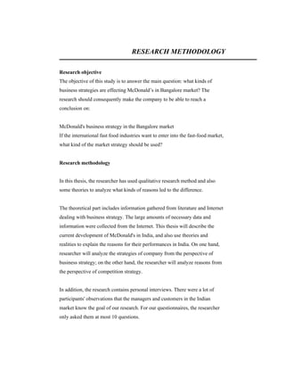 RESEARCH METHODOLOGY
Research objective
The objective of this study is to answer the main question: what kinds of
business strategies are effecting McDonald’s in Bangalore market? The
research should consequently make the company to be able to reach a
conclusion on:

McDonald's business strategy in the Bangalore market
If the international fast food industries want to enter into the fast-food market,
what kind of the market strategy should be used?

Research methodology

In this thesis, the researcher has used qualitative research method and also
some theories to analyze what kinds of reasons led to the difference.

The theoretical part includes information gathered from literature and Internet
dealing with business strategy. The large amounts of necessary data and
information were collected from the Internet. This thesis will describe the
current development of McDonald's in India, and also use theories and
realities to explain the reasons for their performances in India. On one hand,
researcher will analyze the strategies of company from the perspective of
business strategy; on the other hand, the researcher will analyze reasons from
the perspective of competition strategy.

In addition, the research contains personal interviews. There were a lot of
participants' observations that the managers and customers in the Indian
market know the goal of our research. For our questionnaires, the researcher
only asked them at most 10 questions.

 