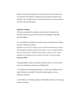 However, the study included primary and secondary data. The primary data
was collected with qualitative methods by interviewing the customers and
managers. The secondary data was from books, Internet, and course materials
with some relevant information.

Qualitative findings
The thesis used qualitative method to do the research. In addition, the
researcher has also interviewed the customers and managers to get their
relevant feedback.

As to the definition of qualitative research, this part of this thesis will employ
Creswell’s definition as follows:
Qualitative research is an inquiry process of understanding based on distinct
methodological traditions of inquiry that explore a social or human problem.
The researcher builds a complex, holistic picture, analyses words, reports
detailed views of informants, and conducts the study in a natural setting.
(Creswell, 1994)

Through qualitative analysis, researcher found that there are several reasons
that lead to the different performance of McDonald’s.
1. The difference of marketing positioning: you will see the different service
mode. McDonald’s used QSCV mode that includes quality, services,
cleanliness and value.

2. The difference of marketing strategies: McDonald’s provides a lively young
dining environment.

 