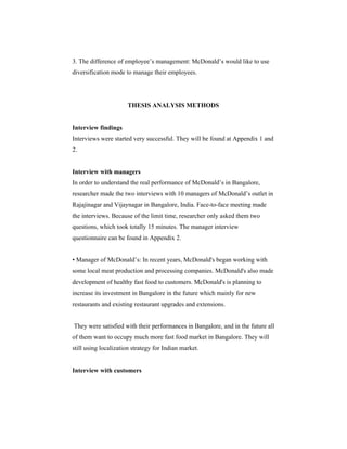 3. The difference of employee’s management: McDonald’s would like to use
diversification mode to manage their employees.

THESIS ANALYSIS METHODS

Interview findings
Interviews were started very successful. They will be found at Appendix 1 and
2.

Interview with managers
In order to understand the real performance of McDonald’s in Bangalore,
researcher made the two interviews with 10 managers of McDonald’s outlet in
Rajajinagar and Vijaynagar in Bangalore, India. Face-to-face meeting made
the interviews. Because of the limit time, researcher only asked them two
questions, which took totally 15 minutes. The manager interview
questionnaire can be found in Appendix 2.

• Manager of McDonald’s: In recent years, McDonald's began working with
some local meat production and processing companies. McDonald's also made
development of healthy fast food to customers. McDonald's is planning to
increase its investment in Bangalore in the future which mainly for new
restaurants and existing restaurant upgrades and extensions.

They were satisfied with their performances in Bangalore, and in the future all
of them want to occupy much more fast food market in Bangalore. They will
still using localization strategy for Indian market.

Interview with customers

 