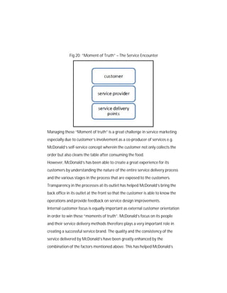 Fig 20: “Moment of Truth” – The Service Encounter

Managing these “Moment of truth” is a great challenge in service marketing
especially due to customer’s involvement as a co-producer of services e.g.
McDonald’s self-service concept wherein the customer not only collects the
order but also cleans the table after consuming the food.
However, McDonald’s has been able to create a great experience for its
customers by understanding the nature of the entire service delivery process
and the various stages in the process that are exposed to the customers.
Transparency in the processes at its outlet has helped McDonald’s bring the
back office in its outlet at the front so that the customer is able to know the
operations and provide feedback on service design improvements.
Internal customer focus is equally important as external customer orientation
in order to win these “moments of truth”. McDonald’s focus on its people
and their service delivery methods therefore plays a very important role in
creating a successful service brand. The quality and the consistency of the
service delivered by McDonald’s have been greatly enhanced by the
combination of the factors mentioned above. This has helped McDonald’s

 