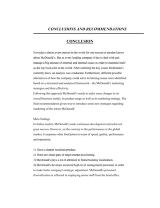 CONCLUSIONS AND RECOMMENDATIONS
CONCLUSION
Nowadays almost every person in the world for one reason or another knows
about McDonald’s. But as every leading company it has to deal with and
manage a big amount of external and internal issues in order to maintain itself
as the top food joint in the world. After outlining the key issues McDonald’s
currently faces, an analysis was conducted. Furthermore, different possible
alternatives of how the company could solve its burning issues were identified,
based on a structured and analytical framework – the McDonald’s marketing
strategies and their effectivity.
Following this approach McDonald’s needs to make some changes to its
overall business model, its product range as well as its marketing strategy. The
final recommendation given was to introduce some new strategies regarding
marketing of the whole McDonald’

Main findings
In Indian market, McDonald's made continuous development and achieved
great success. However, on the contrary to the performances in the global
market, it surpasses other food joints in terms of speed, quality, performance
and reputation.

1) Have a deeper localized product.
2) There are small gaps in target market positioning.
3) McDonald's pays a lot of attention to brand building localization.
4) McDonald's develops localized high-level management personnel in order
to make better company's strategic adjustment. McDonald's personnel
diversification is reflected in employing senior staff from the head office.

 