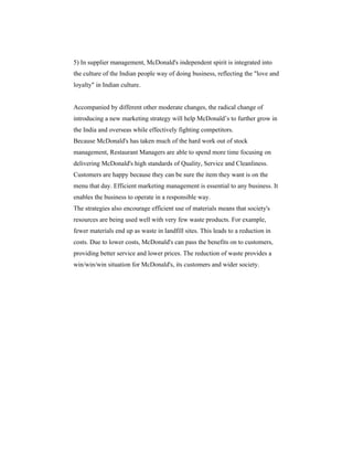 5) In supplier management, McDonald's independent spirit is integrated into
the culture of the Indian people way of doing business, reflecting the "love and
loyalty" in Indian culture.

Accompanied by different other moderate changes, the radical change of
introducing a new marketing strategy will help McDonald’s to further grow in
the India and overseas while effectively fighting competitors.
Because McDonald's has taken much of the hard work out of stock
management, Restaurant Managers are able to spend more time focusing on
delivering McDonald's high standards of Quality, Service and Cleanliness.
Customers are happy because they can be sure the item they want is on the
menu that day. Efficient marketing management is essential to any business. It
enables the business to operate in a responsible way.
The strategies also encourage efficient use of materials means that society's
resources are being used well with very few waste products. For example,
fewer materials end up as waste in landfill sites. This leads to a reduction in
costs. Due to lower costs, McDonald's can pass the benefits on to customers,
providing better service and lower prices. The reduction of waste provides a
win/win/win situation for McDonald's, its customers and wider society.

 