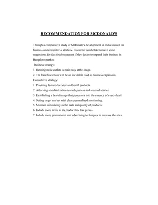 RECOMMENDATION FOR MCDONALD'S
Through a comparative study of McDonald's development in India focused on
business and competitive strategy, researcher would like to have some
suggestions for fast food restaurant if they desire to expand their business in
Bangalore market.
Business strategy:
1. Running more outlets is main way at this stage.
2. The franchise chain will be an inevitable road to business expansion.
Competitive strategy:
1. Providing featured service and health products.
2. Achieving standardization in each process and areas of service.
3. Establishing a brand image that penetrates into the essence of every detail.
4. Setting target market with clear personalized positioning.
5. Maintain consistency in the taste and quality of products.
6. Include more items in its product line like pizzas.
7. Include more promotional and advertising techniques to increase the sales.

 