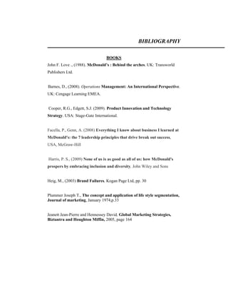 BIBLIOGRAPHY
BOOKS
John F. Love ., (1988). McDonald’s : Behind the arches. UK: Transworld
Publishers Ltd.

Barnes, D., (2008). Operations Management: An International Perspective.
UK: Cengage Learning EMEA.

Cooper, R.G., Edgett, S.J. (2009). Product Innovation and Technology
Strategy. USA: Stage-Gate International.

Facella, P., Genn, A. (2008) Everything I know about business I learned at
McDonald's: the 7 leadership principles that drive break out success,
USA, McGraw-Hill

Harris, P. S., (2009) None of us is as good as all of us: how McDonald's
prospers by embracing inclusion and diversity, John Wiley and Sons

Heig, M., (2003) Brand Failures, Kogan Page Ltd, pp. 30

Plummer Joseph T., The concept and application of life style segmentation,
Journal of marketing, January 1974,p.33

Jeanett Jean-Pierre and Hennessey David, Global Marketing Strategies,
Biztantra and Houghton Miffin, 2005, page 164

 