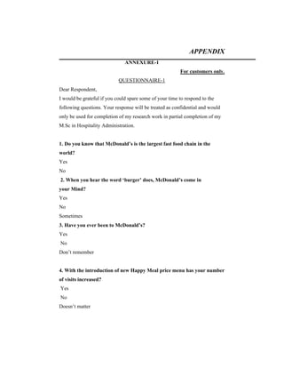 APPENDIX
ANNEXURE-1
For customers only.
QUESTIONNAIRE-1
Dear Respondent,
I would be grateful if you could spare some of your time to respond to the
following questions. Your response will be treated as confidential and would
only be used for completion of my research work in partial completion of my
M.Sc in Hospitality Administration.

1. Do you know that McDonald’s is the largest fast food chain in the
world?
Yes
No
2. When you hear the word ‘burger’ does, McDonald’s come in
your Mind?
Yes
No
Sometimes
3. Have you ever been to McDonald’s?
Yes
No
Don’t remember

4. With the introduction of new Happy Meal price menu has your number
of visits increased?
Yes
No
Doesn’t matter

 