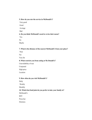 5. How do you rate the service in McDonald’s?
Very good
Good
Average
Bad
6. Do you think McDonald’s need to revise their menu?
Yes
No
Maybe

7. What is the distance of the nearest McDonald’s from your place?
Near
Far
Very far
8. What restricts you from eating at Mc Donald’s?
Unavailability of seat
Conjusted
High price
Location

9. How often do you visit McDonald’s?
Daily
Weekly
Monthly
10. Which fast food joint do you prefer to take your family to?
McDonald’s
KFC
Pizza hut
Dominos

 