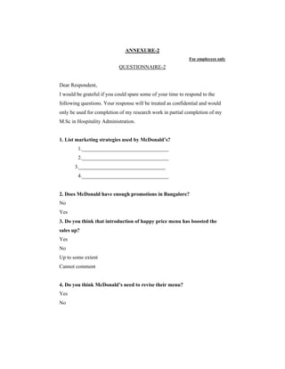 ANNEXURE-2
For employees only

QUESTIONNAIRE-2

Dear Respondent,
I would be grateful if you could spare some of your time to respond to the
following questions. Your response will be treated as confidential and would
only be used for completion of my research work in partial completion of my
M.Sc in Hospitality Administration.

1. List marketing strategies used by McDonald’s?
1._________________________________
2._________________________________
3._________________________________
4._________________________________

2. Does McDonald have enough promotions in Bangalore?
No
Yes
3. Do you think that introduction of happy price menu has boosted the
sales up?
Yes
No
Up to some extent
Cannot comment

4. Do you think McDonald’s need to revise their menu?
Yes
No

 