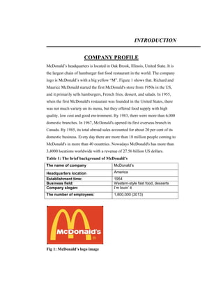 INTRODUCTION
COMPANY PROFILE
McDonald’s headquarters is located in Oak Brook, Illinois, United State. It is
the largest chain of hamburger fast food restaurant in the world. The company
logo is McDonald’s with a big yellow “M”. Figure 1 shows that. Richard and
Maurice McDonald started the first McDonald's store from 1950s in the US,
and it primarily sells hamburgers, French fries, dessert, and salads. In 1955,
when the first McDonald's restaurant was founded in the United States, there
was not much variety on its menu, but they offered food supply with high
quality, low cost and good environment. By 1983, there were more than 6,000
domestic branches. In 1967, McDonald's opened its first overseas branch in
Canada. By 1985, its total abroad sales accounted for about 20 per cent of its
domestic business. Every day there are more than 18 million people coming to
McDonald's in more than 40 countries. Nowadays McDonald's has more than
3,4000 locations worldwide with a revenue of 27.56 billion US dollars.
Table 1: The brief background of McDonald’s
The name of company

McDonald’s

Headquarters location：
Establishment time:
Business field:
Company slogan:

America

The number of employees:

1,800,000 (2013)

Fig 1: McDonald’s logo image

1954
Western-style fast food, desserts
I’m lovin’ it

 