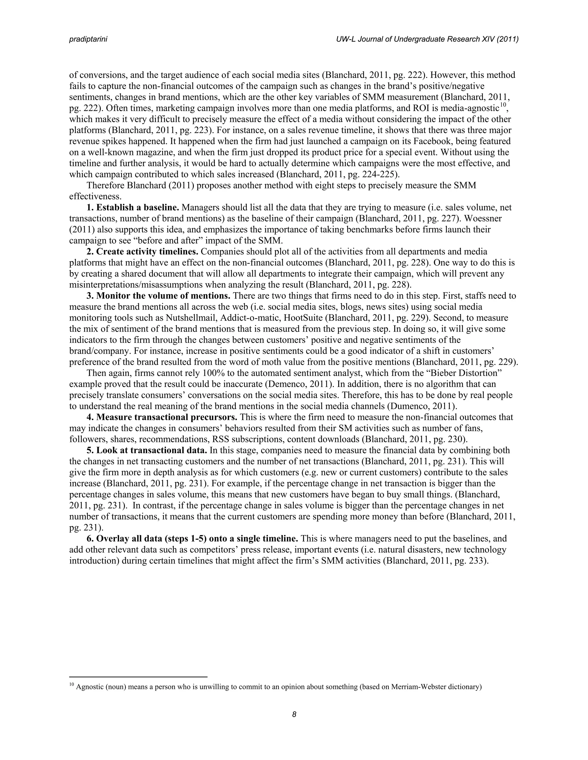 pradiptarini                                                                         UW-L Journal of Undergraduate Research XIV (2011)



of conversions, and the target audience of each social media sites (Blanchard, 2011, pg. 222). However, this method
fails to capture the non-financial outcomes of the campaign such as changes in the brand’s positive/negative
sentiments, changes in brand mentions, which are the other key variables of SMM measurement (Blanchard, 2011,
pg. 222). Often times, marketing campaign involves more than one media platforms, and ROI is media-agnostic 10,
which makes it very difficult to precisely measure the effect of a media without considering the impact of the other
platforms (Blanchard, 2011, pg. 223). For instance, on a sales revenue timeline, it shows that there was three major
revenue spikes happened. It happened when the firm had just launched a campaign on its Facebook, being featured
on a well-known magazine, and when the firm just dropped its product price for a special event. Without using the
timeline and further analysis, it would be hard to actually determine which campaigns were the most effective, and
which campaign contributed to which sales increased (Blanchard, 2011, pg. 224-225).
     Therefore Blanchard (2011) proposes another method with eight steps to precisely measure the SMM
effectiveness.
     1. Establish a baseline. Managers should list all the data that they are trying to measure (i.e. sales volume, net
transactions, number of brand mentions) as the baseline of their campaign (Blanchard, 2011, pg. 227). Woessner
(2011) also supports this idea, and emphasizes the importance of taking benchmarks before firms launch their
campaign to see “before and after” impact of the SMM.
     2. Create activity timelines. Companies should plot all of the activities from all departments and media
platforms that might have an effect on the non-financial outcomes (Blanchard, 2011, pg. 228). One way to do this is
by creating a shared document that will allow all departments to integrate their campaign, which will prevent any
misinterpretations/misassumptions when analyzing the result (Blanchard, 2011, pg. 228).
     3. Monitor the volume of mentions. There are two things that firms need to do in this step. First, staffs need to
measure the brand mentions all across the web (i.e. social media sites, blogs, news sites) using social media
monitoring tools such as Nutshellmail, Addict-o-matic, HootSuite (Blanchard, 2011, pg. 229). Second, to measure
the mix of sentiment of the brand mentions that is measured from the previous step. In doing so, it will give some
indicators to the firm through the changes between customers’ positive and negative sentiments of the
brand/company. For instance, increase in positive sentiments could be a good indicator of a shift in customers’
preference of the brand resulted from the word of moth value from the positive mentions (Blanchard, 2011, pg. 229).
     Then again, firms cannot rely 100% to the automated sentiment analyst, which from the “Bieber Distortion”
example proved that the result could be inaccurate (Demenco, 2011). In addition, there is no algorithm that can
precisely translate consumers’ conversations on the social media sites. Therefore, this has to be done by real people
to understand the real meaning of the brand mentions in the social media channels (Dumenco, 2011).
     4. Measure transactional precursors. This is where the firm need to measure the non-financial outcomes that
may indicate the changes in consumers’ behaviors resulted from their SM activities such as number of fans,
followers, shares, recommendations, RSS subscriptions, content downloads (Blanchard, 2011, pg. 230).
     5. Look at transactional data. In this stage, companies need to measure the financial data by combining both
the changes in net transacting customers and the number of net transactions (Blanchard, 2011, pg. 231). This will
give the firm more in depth analysis as for which customers (e.g. new or current customers) contribute to the sales
increase (Blanchard, 2011, pg. 231). For example, if the percentage change in net transaction is bigger than the
percentage changes in sales volume, this means that new customers have began to buy small things. (Blanchard,
2011, pg. 231). In contrast, if the percentage change in sales volume is bigger than the percentage changes in net
number of transactions, it means that the current customers are spending more money than before (Blanchard, 2011,
pg. 231).
     6. Overlay all data (steps 1-5) onto a single timeline. This is where managers need to put the baselines, and
add other relevant data such as competitors’ press release, important events (i.e. natural disasters, new technology
introduction) during certain timelines that might affect the firm’s SMM activities (Blanchard, 2011, pg. 233).




10
     Agnostic (noun) means a person who is unwilling to commit to an opinion about something (based on Merriam-Webster dictionary)


                                                                       8
 