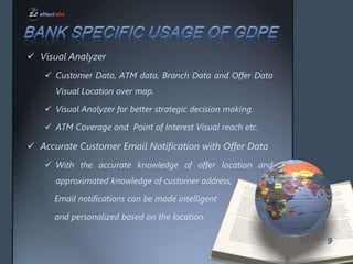 ? Visual Analyzer
? Customer Data, ATM data, Branch Data and Offer Data
Visual Location over map.
? Visual Analyzer for better strategic decision making.
? ATM Coverage and Point of Interest Visual reach etc.

? Accurate Customer Email Notification with Offer Data
? With the accurate knowledge of offer location and
approximated knowledge of customer address,
Email notifications can be made intelligent
and personalized based on the location.
9

 