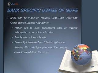 ? (POC can be made on request) Real Time Offer and
Other service Locator Application
? Mobile app to push personalized offer or required
information as per real time location.
? Text Results or Speech Results.

? Eventually Interactive Speech based application
showing offers, petrol pumps or any other point of
interest data while on the move.

10

 