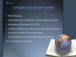 ? Retail Mapping

? Automotive Plan, Distribution, Dealer Network Analysis
? Warehouse Effectiveness for FMCG
? Location Intelligence to Any survey planning for effective

execution through accurate job sheets
? Any Distribution of Assets or Services or Customers
can be Visualized & Analyzed

10

 