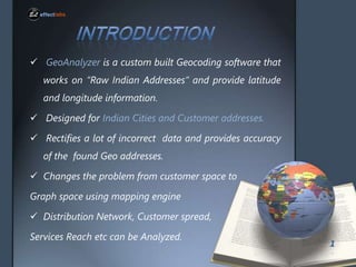 ? GeoAnalyzer is a custom built Geocoding software that
works on Raw Indian Addresses and provide latitude

and longitude information.
? Designed for Indian Cities and Customer addresses.
? Rectifies a lot of incorrect data and provides accuracy

of the found Geo addresses.
? Changes the problem from customer space to
Graph space using mapping engine

? Distribution Network, Customer spread,
Services Reach etc can be Analyzed.

1

 
