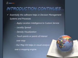 ? Essentially this software helps in Decision Management
Systems and Processes
- Apply Location Intelligence to Custom Service
- Locality Spread
- Density Visualization
- Touch points or points of Interest
over map
- Our Map-Kit helps in visual analysis
over a mapping engine.
2

 