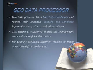 ? Geo Data processor takes Raw Indian Addresses and
returns

their

respective

Latitude and

Longitude

information along with a standardized address.
? This engine is envisioned to help the management
team with quantifiable data points.

? For Example Travelling Salesman Problem or many
other such logistic problems etc.

4

 