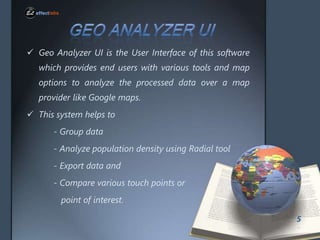 ? Geo Analyzer UI is the User Interface of this software
which provides end users with various tools and map

options to analyze the processed data over a map
provider like Google maps.
? This system helps to
- Group data
- Analyze population density using Radial tool
- Export data and
- Compare various touch points or
point of interest.
5

 