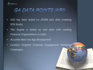 ? GA2 has been tested on 20,000 plus data (meeting
95% limits).
? This Engine is tested on real data with Leading

Financial Organizations in India.
? Accurate Near-me App development
? Location Targeted Customer Engagement Marketing

Campaigns

7

 