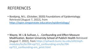 REFERENCES
• Bovbjerg, M.L. (October, 2020) Foundations of Epidemiology.
Retrieved [August 7, 2022], from
https://open.oregonstate.education/epidemiology/
• Wayne, W. L & Sullivan, L. . Confounding and Effect Measure
Modification. Boston University School of Publich Health Retrieved
[August 7, 2022], from https://sphweb.bumc.bu.edu/otlt/mph-
modules/bs/bs704-ep713_confounding-em/bs704-
ep713_confounding-em_print.html
 